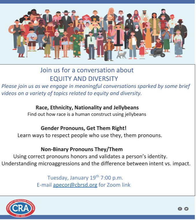 Join us for a conversation on equity and diversity--please join us as we engage in meaningful conversations sparked by some brief videos on a variety of topics: 1. Race, Ethnicity, Nationality and Jellybeans--find out race is a human construct using jellybeans 2. Gender Pronouns, Get Them Right!--learn ways to respect people who use they, them pronouns 3. Non-Binary Pronouns They/Them--using correct pronouns honors and validates a person's identity. Understanding microaggressions and the difference between intent vs. impact. Tues, Jan 19th 7pm. Email apecor@cbrsd.org for Zoom link